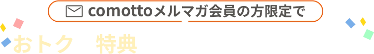 comottoメルマガ会員の方限定でおトクな特典をご用意しております！